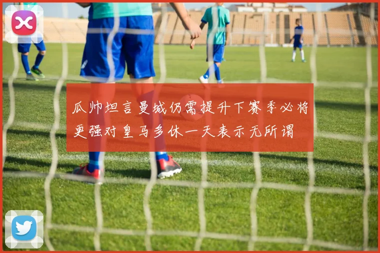 瓜帅坦言曼城仍需提升下赛季必将更强对皇马多休一天表示无所谓