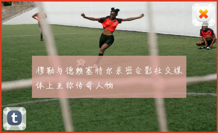 穆勒与德赖塞特尔亲密合影社交媒体上互称传奇人物