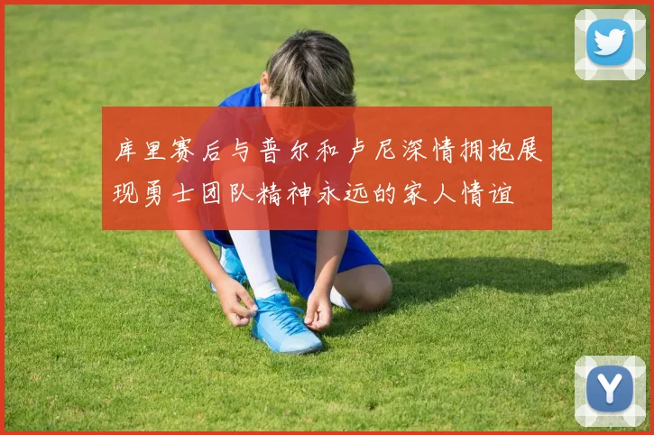 库里赛后与普尔和卢尼深情拥抱展现勇士团队精神永远的家人情谊
