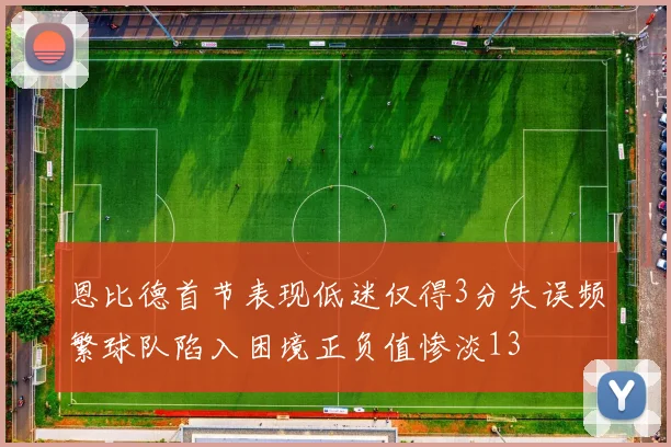恩比德首节表现低迷仅得3分失误频繁球队陷入困境正负值惨淡13