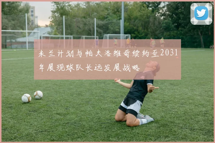 米兰计划与帕夫洛维奇续约至2031年展现球队长远发展战略