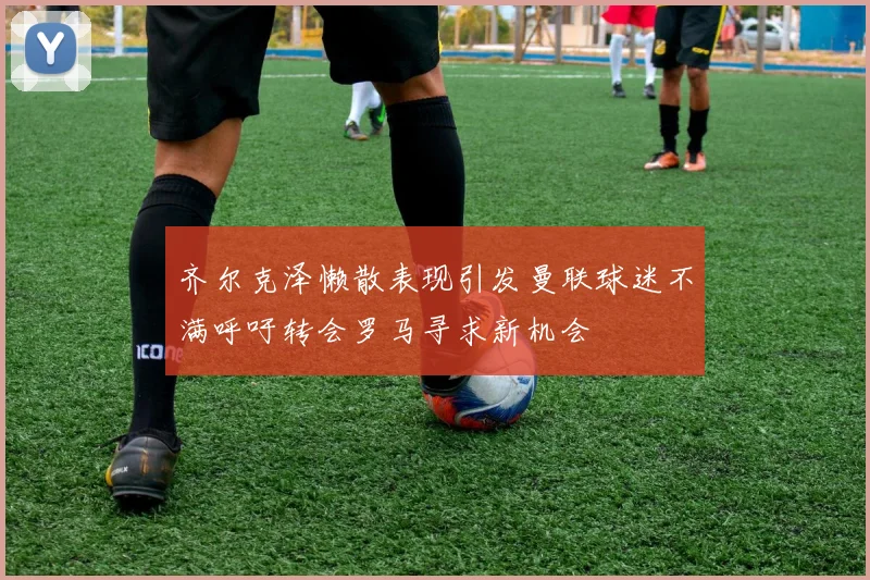 齐尔克泽懒散表现引发曼联球迷不满呼吁转会罗马寻求新机会