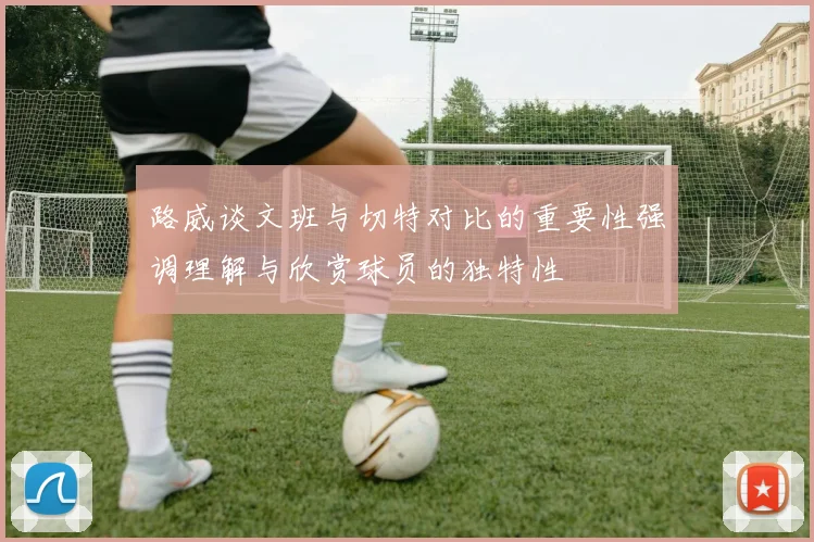 路威谈文班与切特对比的重要性强调理解与欣赏球员的独特性