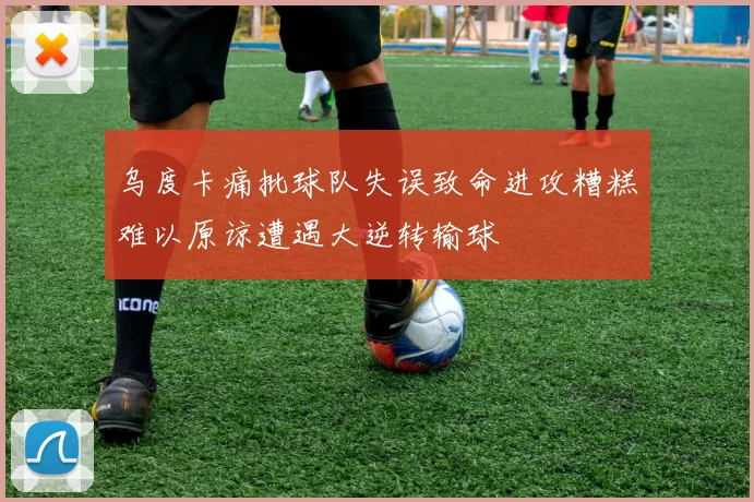 乌度卡痛批球队失误致命进攻糟糕难以原谅遭遇大逆转输球