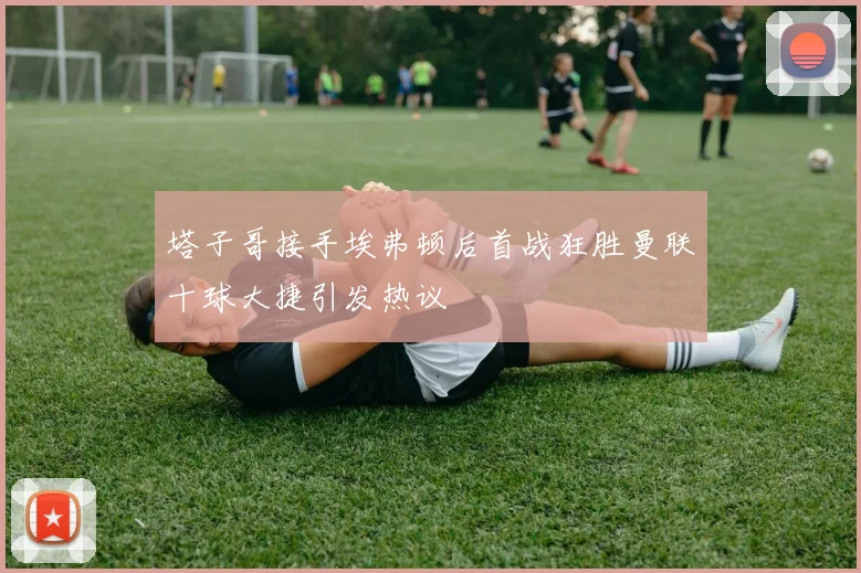 塔子哥接手埃弗顿后首战狂胜曼联十球大捷引发热议