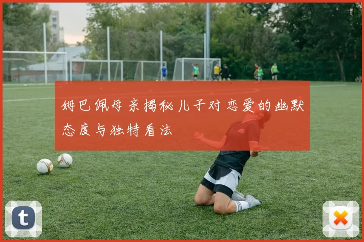 姆巴佩母亲揭秘儿子对恋爱的幽默态度与独特看法