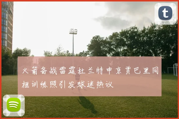 火箭备战雷霆杜兰特申京贾巴里同框训练照引发球迷热议