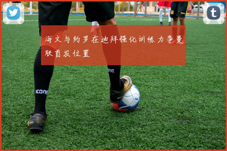 海文与约罗在迪拜强化训练力争曼联首发位置
