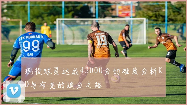 现役球员达成43000分的难度分析KD与布克的追分之路