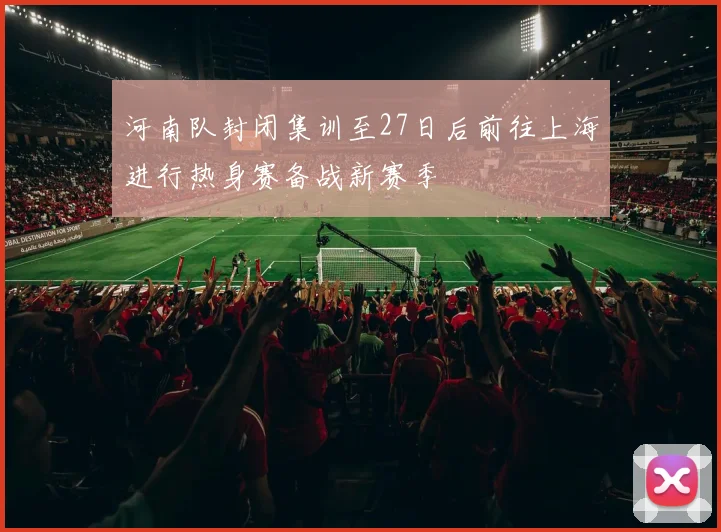 河南队封闭集训至27日后前往上海进行热身赛备战新赛季