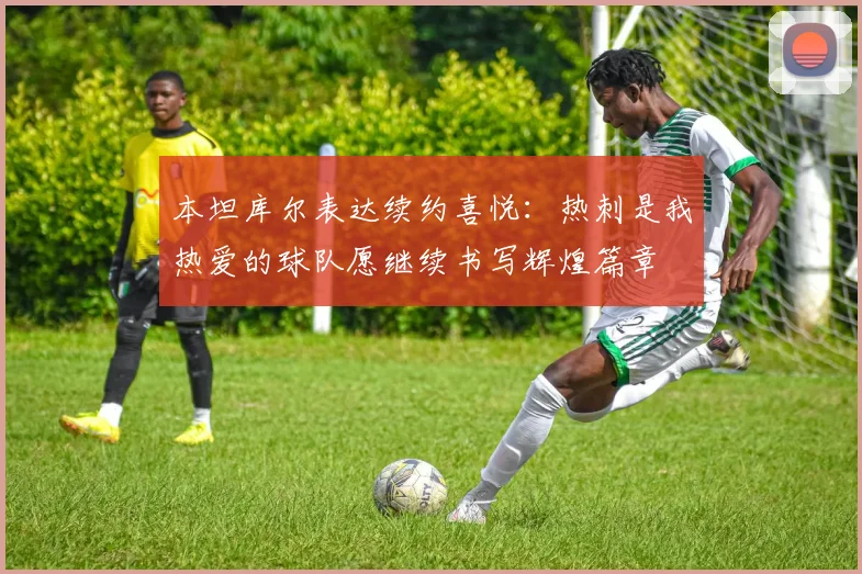 本坦库尔表达续约喜悦：热刺是我热爱的球队愿继续书写辉煌篇章