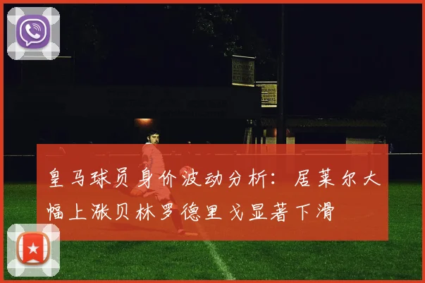 皇马球员身价波动分析：居莱尔大幅上涨贝林罗德里戈显著下滑