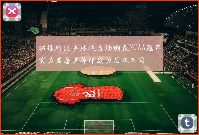 拓媒对比克林根与杨瀚森NCAA冠军实力显著差异即战力层级不同
