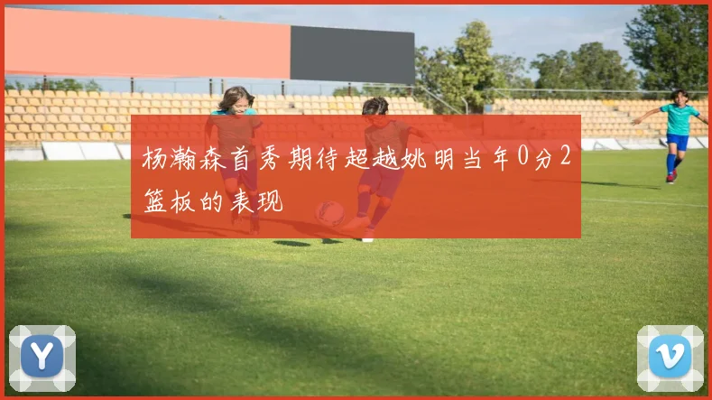 杨瀚森首秀期待超越姚明当年0分2篮板的表现