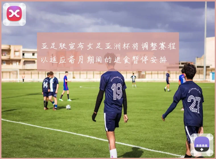 亚足联宣布女足亚洲杯将调整赛程以适应斋月期间的进食暂停安排