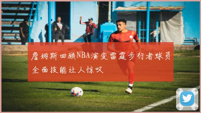 詹姆斯回顾NBA演变雷霆步行者球员全面技能让人惊叹