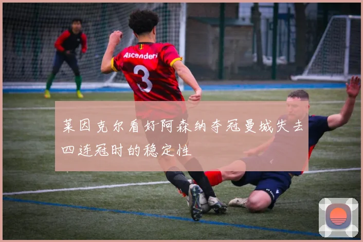 莱因克尔看好阿森纳夺冠曼城失去四连冠时的稳定性