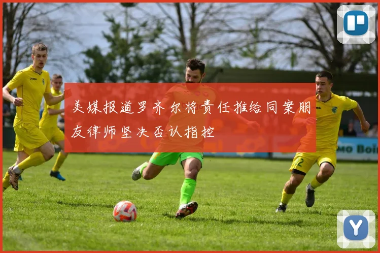 美媒报道罗齐尔将责任推给同案朋友律师坚决否认指控